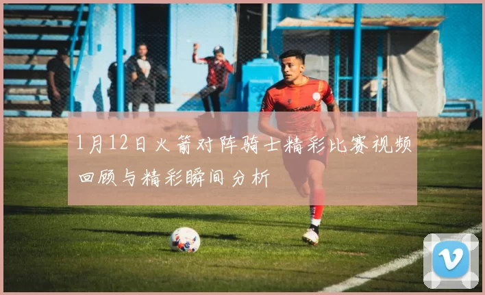 1月12日火箭对阵骑士精彩比赛视频回顾与精彩瞬间分析