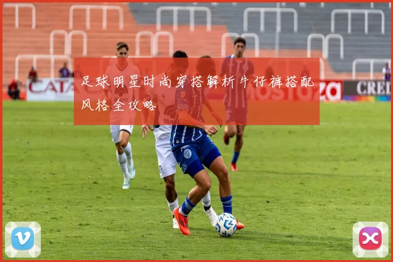 足球明星时尚穿搭解析牛仔裤搭配风格全攻略