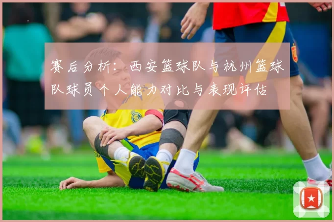 赛后分析：西安篮球队与杭州篮球队球员个人能力对比与表现评估