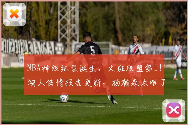 NBA神级纪录诞生，文班联盟第1！湖人伤情报告更新，杨瀚森太难了