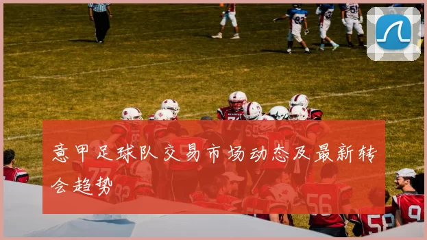 意甲足球队交易市场动态及最新转会趋势