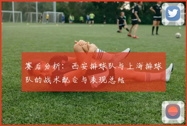 赛后分析：西安排球队与上海排球队的战术配合与表现总结
