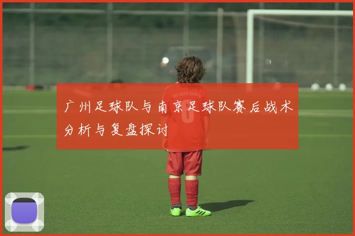 广州足球队与南京足球队赛后战术分析与复盘探讨