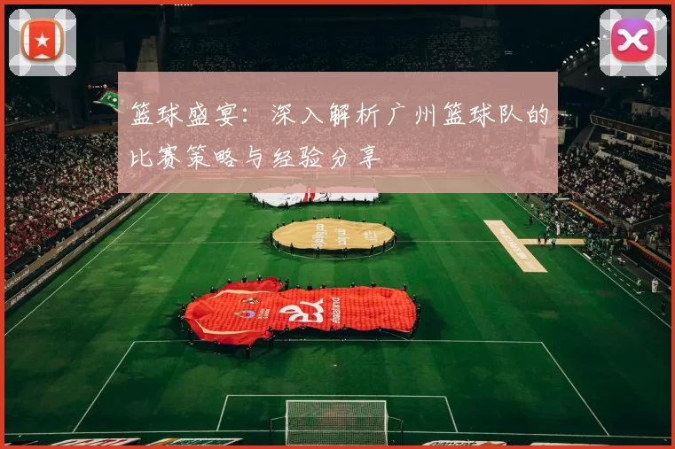 篮球盛宴：深入解析广州篮球队的比赛策略与经验分享