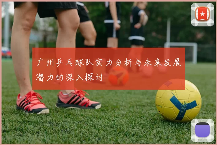 广州乒乓球队实力分析与未来发展潜力的深入探讨