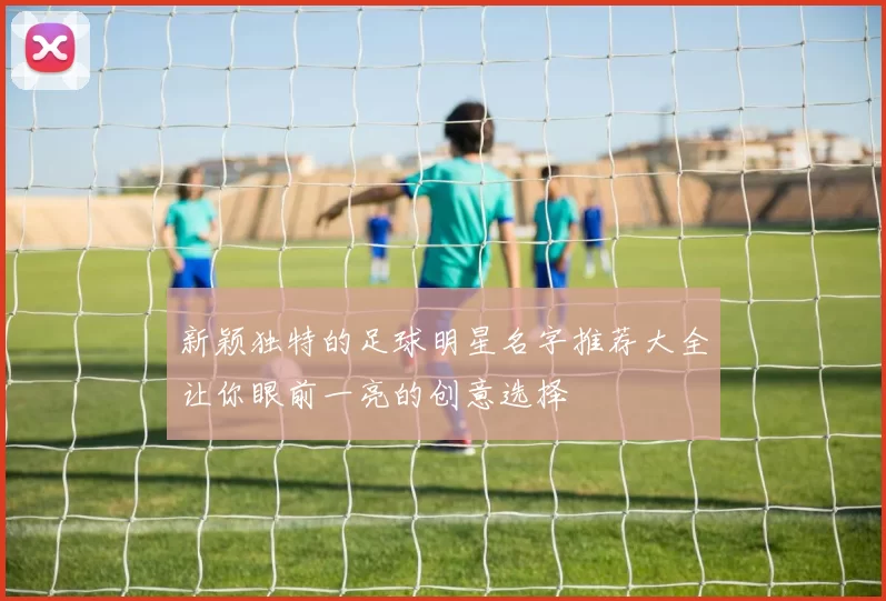 新颖独特的足球明星名字推荐大全让你眼前一亮的创意选择