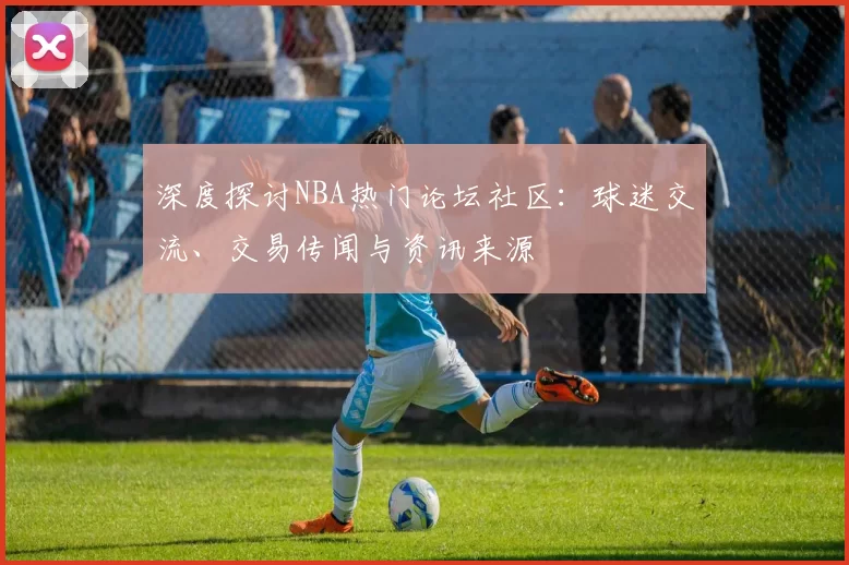 深度探讨NBA热门论坛社区：球迷交流、交易传闻与资讯来源