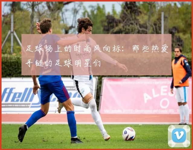 足球场上的时尚风向标：那些热爱手链的足球明星们