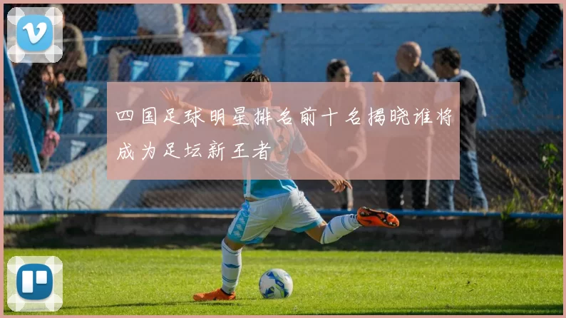四国足球明星排名前十名揭晓谁将成为足坛新王者