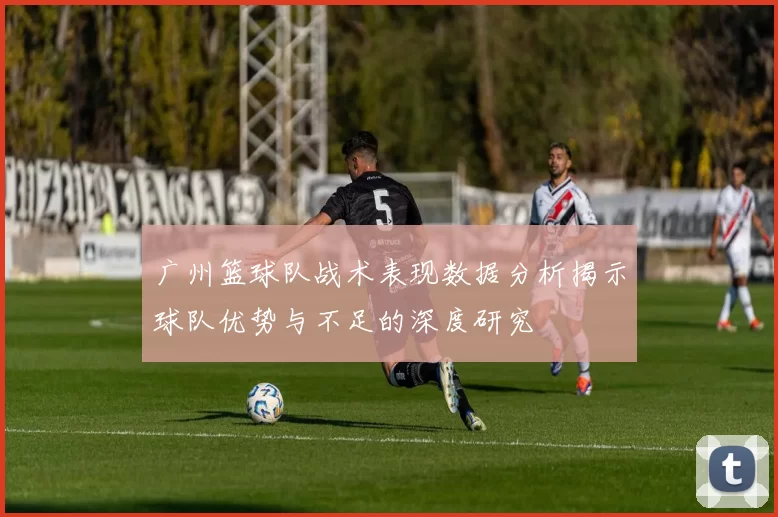 广州篮球队战术表现数据分析揭示球队优势与不足的深度研究