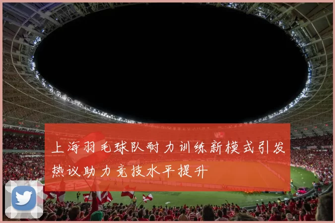 上海羽毛球队耐力训练新模式引发热议助力竞技水平提升