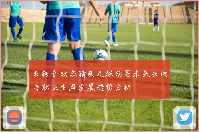 看转会动态猜测足球明星未来去向与职业生涯发展趋势分析