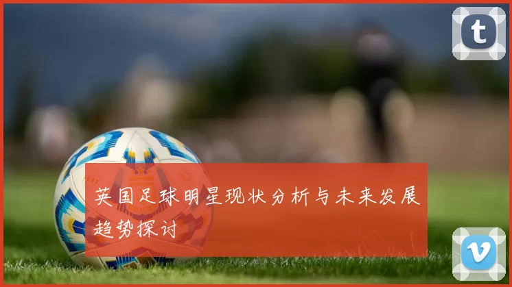 英国足球明星现状分析与未来发展趋势探讨