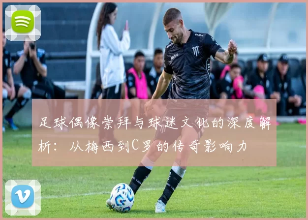 足球偶像崇拜与球迷文化的深度解析：从梅西到C罗的传奇影响力
