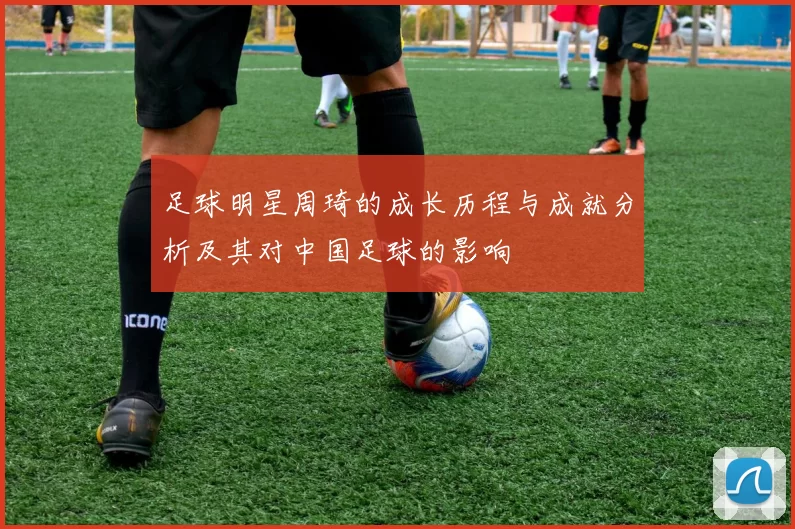 足球明星周琦的成长历程与成就分析及其对中国足球的影响
