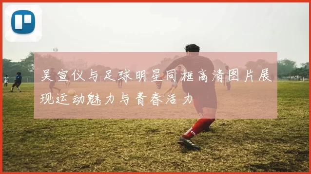 吴宣仪与足球明星同框高清图片展现运动魅力与青春活力