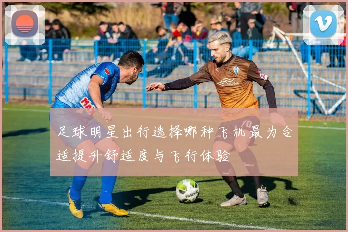 足球明星出行选择哪种飞机最为合适提升舒适度与飞行体验