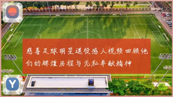 慈善足球明星退役感人视频回顾他们的辉煌历程与无私奉献精神