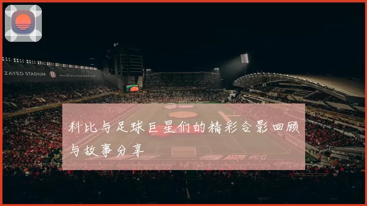 科比与足球巨星们的精彩合影回顾与故事分享