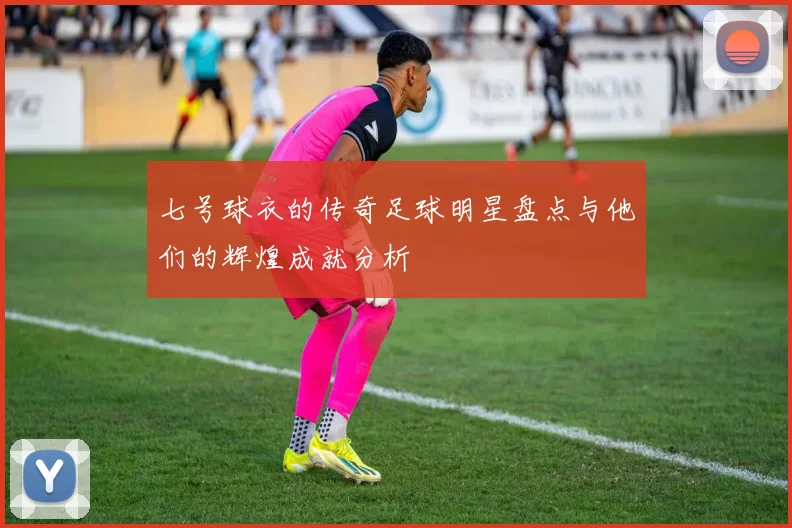 七号球衣的传奇足球明星盘点与他们的辉煌成就分析