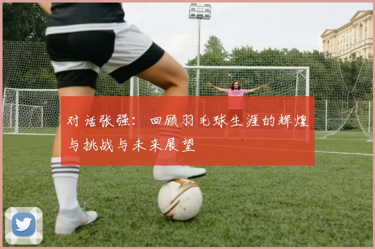 对话张强：回顾羽毛球生涯的辉煌与挑战与未来展望