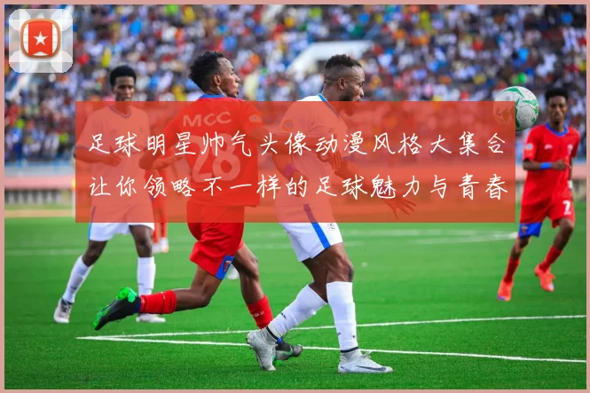 足球明星帅气头像动漫风格大集合让你领略不一样的足球魅力与青春活力