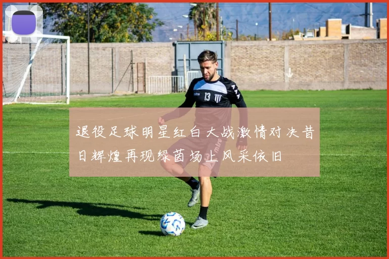 退役足球明星红白大战激情对决昔日辉煌再现绿茵场上风采依旧