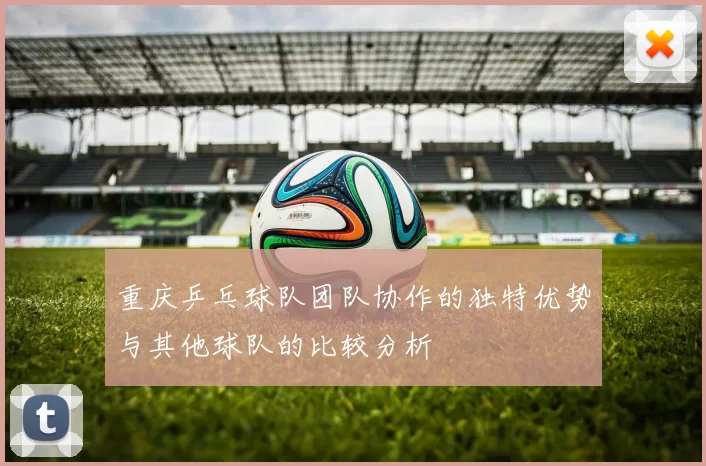重庆乒乓球队团队协作的独特优势与其他球队的比较分析