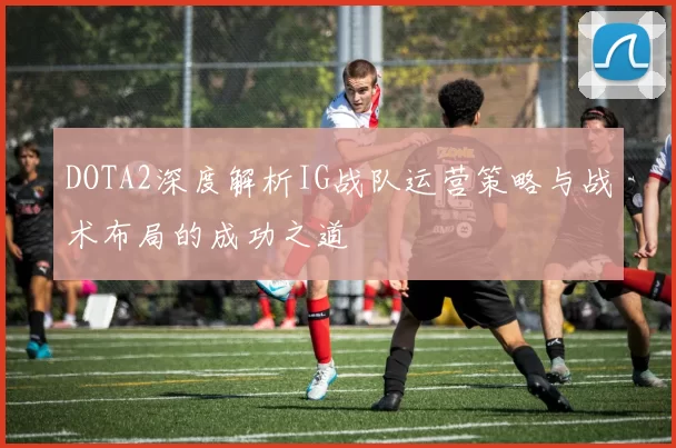 DOTA2深度解析IG战队运营策略与战术布局的成功之道