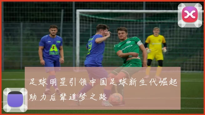足球明星引领中国足球新生代崛起助力后辈追梦之路