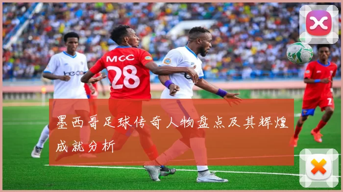 墨西哥足球传奇人物盘点及其辉煌成就分析