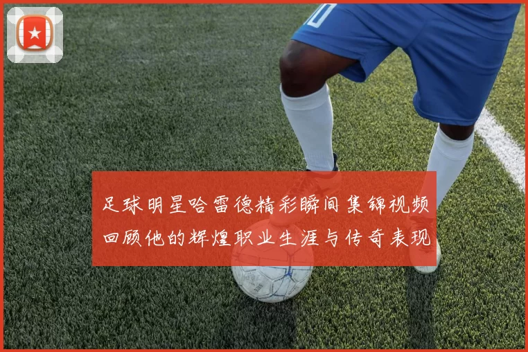 足球明星哈雷德精彩瞬间集锦视频回顾他的辉煌职业生涯与传奇表现