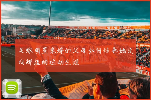 足球明星朱婷的父母如何培养她走向辉煌的运动生涯