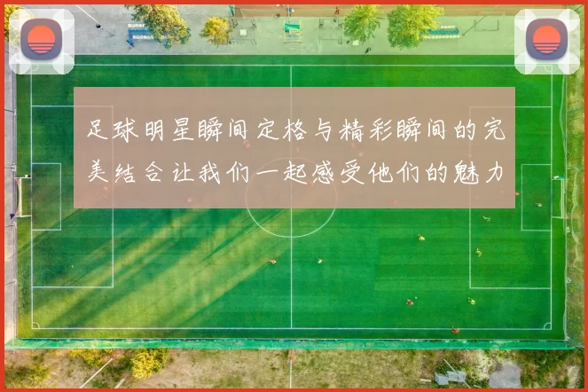 足球明星瞬间定格与精彩瞬间的完美结合让我们一起感受他们的魅力与激情