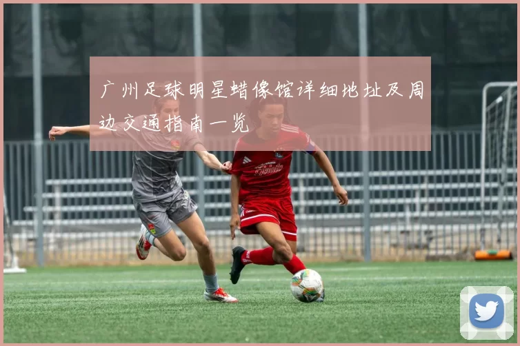 广州足球明星蜡像馆详细地址及周边交通指南一览