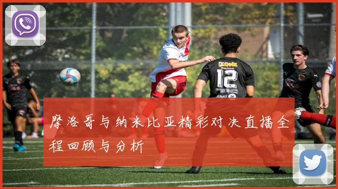 摩洛哥与纳米比亚精彩对决直播全程回顾与分析