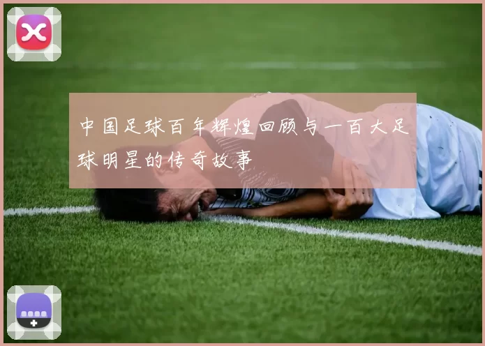 中国足球百年辉煌回顾与一百大足球明星的传奇故事