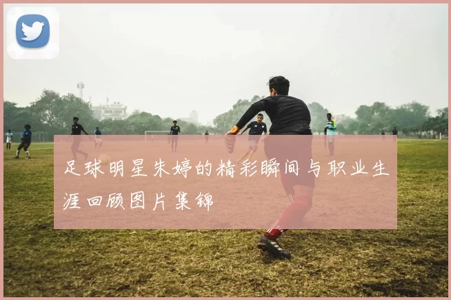 足球明星朱婷的精彩瞬间与职业生涯回顾图片集锦