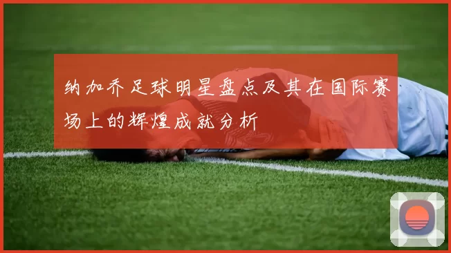 纳加乔足球明星盘点及其在国际赛场上的辉煌成就分析
