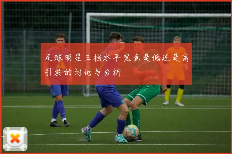足球明星三档水平究竟是低还是高引发的讨论与分析