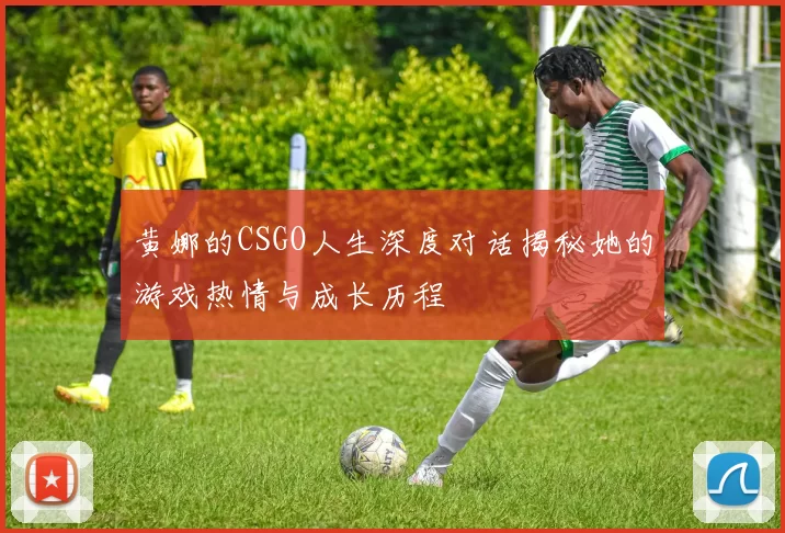 黄娜的CSGO人生深度对话揭秘她的游戏热情与成长历程