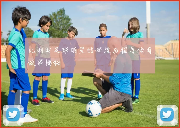 比利时足球明星的辉煌历程与传奇故事揭秘