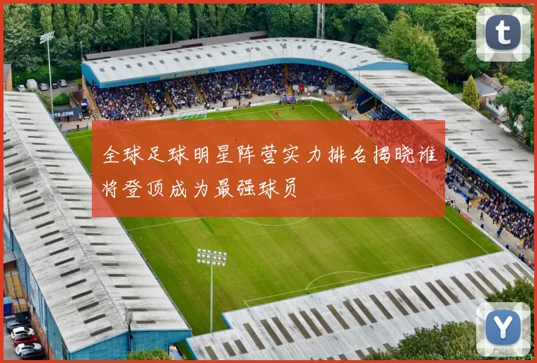 全球足球明星阵营实力排名揭晓谁将登顶成为最强球员