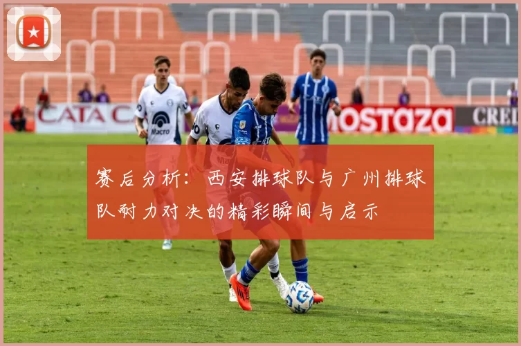 赛后分析：西安排球队与广州排球队耐力对决的精彩瞬间与启示