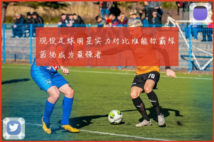 现役足球明星实力对比谁能称霸绿茵场成为最强者