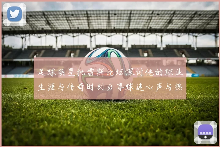 足球明星托雷斯论坛探讨他的职业生涯与传奇时刻分享球迷心声与热爱
