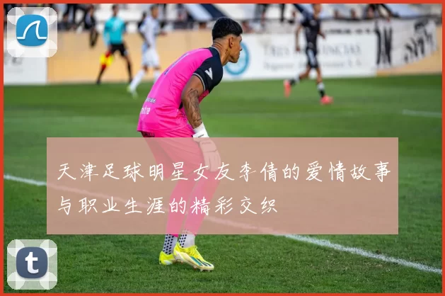 天津足球明星女友李倩的爱情故事与职业生涯的精彩交织