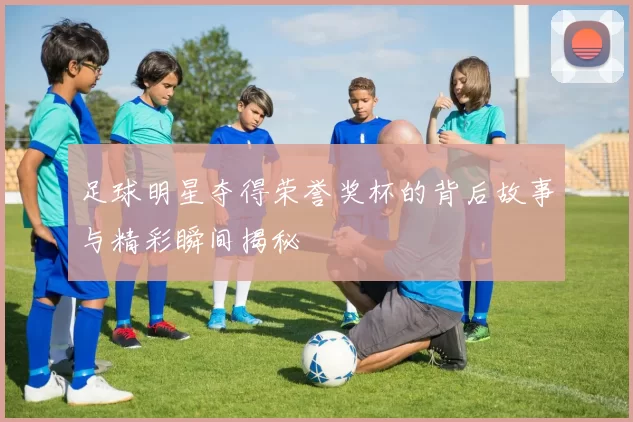 足球明星夺得荣誉奖杯的背后故事与精彩瞬间揭秘