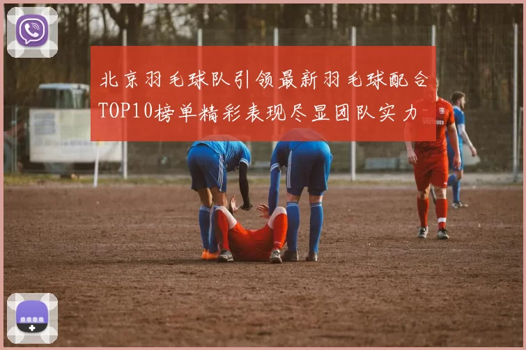 北京羽毛球队引领最新羽毛球配合TOP10榜单精彩表现尽显团队实力