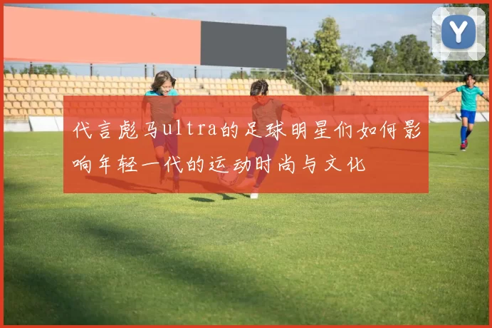代言彪马ultra的足球明星们如何影响年轻一代的运动时尚与文化